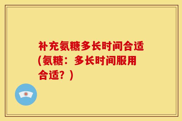 补充氨糖多长时间合适(氨糖：多长时间服用合适？)