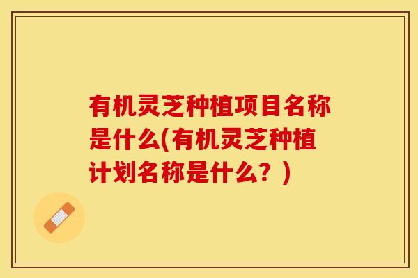 有机灵芝种植项目名称是什么(有机灵芝种植计划名称是什么？)
