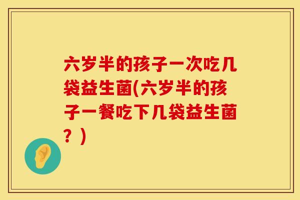 六岁半的孩子一次吃几袋益生菌(六岁半的孩子一餐吃下几袋益生菌？)