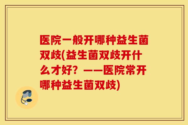 医院一般开哪种益生菌双歧(益生菌双歧开什么才好？——医院常开哪种益生菌双歧)