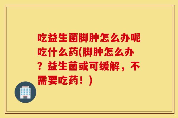 吃益生菌脚肿怎么办呢吃什么药(脚肿怎么办？益生菌或可缓解，不需要吃药！)
