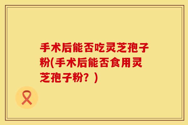 手术后能否吃灵芝孢子粉(手术后能否食用灵芝孢子粉？)