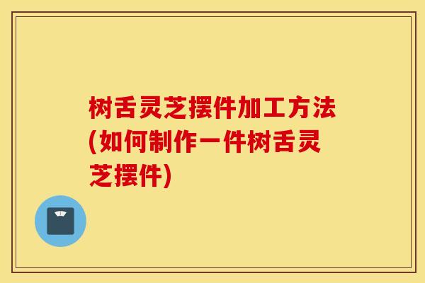树舌灵芝摆件加工方法(如何制作一件树舌灵芝摆件)