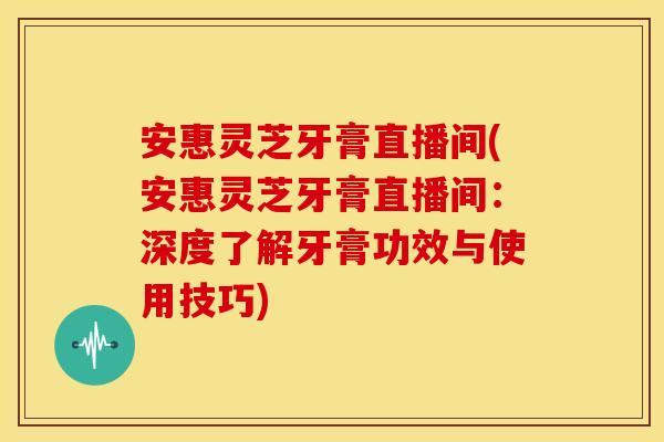 安惠灵芝牙膏直播间(安惠灵芝牙膏直播间：深度了解牙膏功效与使用技巧)