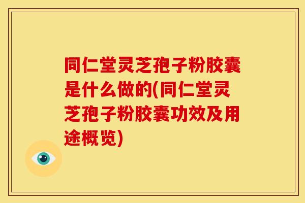 同仁堂灵芝孢子粉胶囊是什么做的(同仁堂灵芝孢子粉胶囊功效及用途概览)