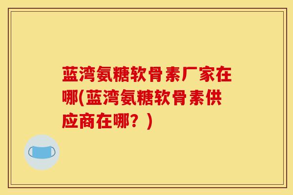 蓝湾氨糖软骨素厂家在哪(蓝湾氨糖软骨素供应商在哪？)