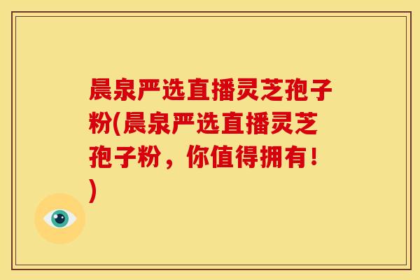 晨泉严选直播灵芝孢子粉(晨泉严选直播灵芝孢子粉，你值得拥有！)