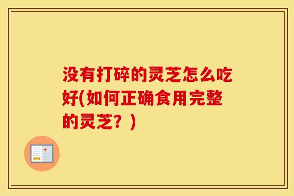 没有打碎的灵芝怎么吃好(如何正确食用完整的灵芝？)