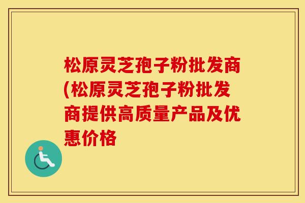 松原灵芝孢子粉批发商(松原灵芝孢子粉批发商提供高质量产品及优惠价格