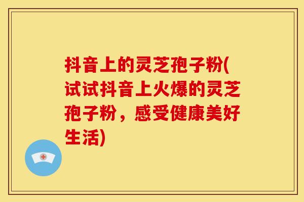 抖音上的灵芝孢子粉(试试抖音上火爆的灵芝孢子粉，感受健康美好生活)