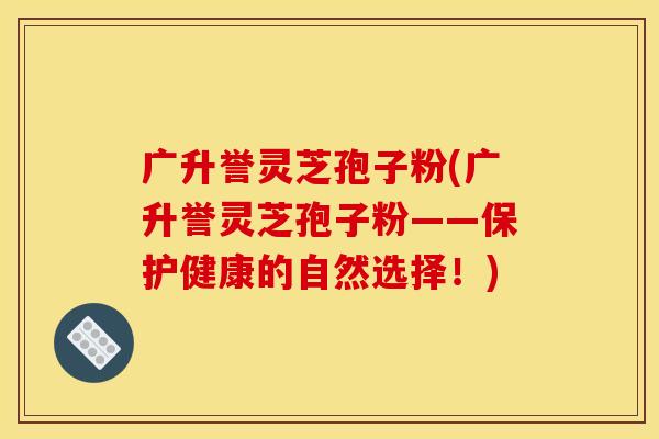 广升誉灵芝孢子粉(广升誉灵芝孢子粉——保护健康的自然选择!) 广升誉灵芝孢子粉(广升誉灵芝孢子粉——保护健康的自然选择!)