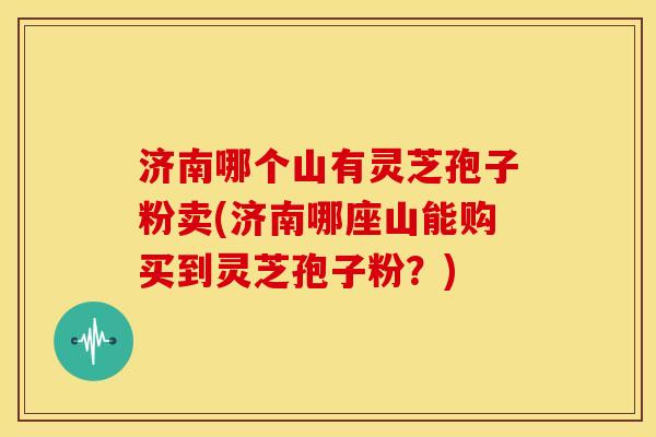 济南哪个山有灵芝孢子粉卖(济南哪座山能购买到灵芝孢子粉？)