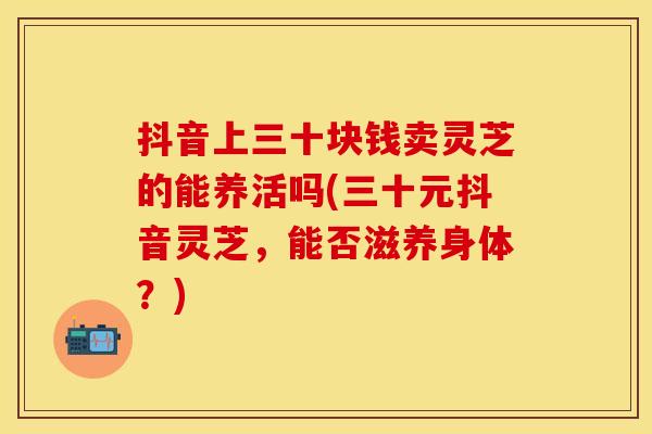 抖音上三十块钱卖灵芝的能养活吗(三十元抖音灵芝,能否滋养身体?) 抖音上三十块钱卖灵芝的能养活吗(三十元抖音灵芝,能否滋养身体?)