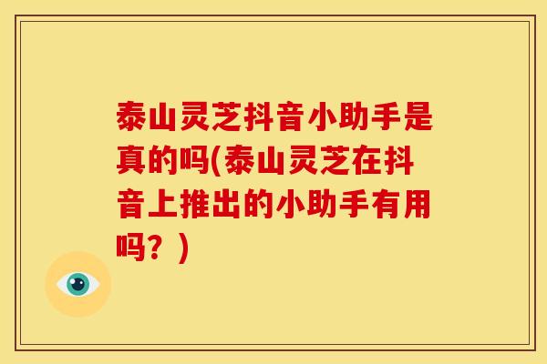 泰山灵芝抖音小助手是真的吗(泰山灵芝在抖音上推出的小助手有用吗？)