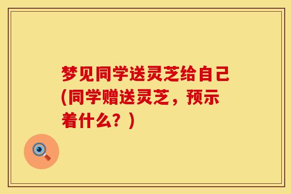 梦见同学送灵芝给自己(同学赠送灵芝，预示着什么？)