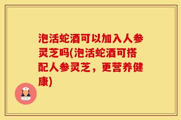 泡活蛇酒可以加入人参灵芝吗(泡活蛇酒可搭配人参灵芝，更营养健康)