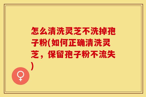 怎么清洗灵芝不洗掉孢子粉(如何正确清洗灵芝，保留孢子粉不流失)