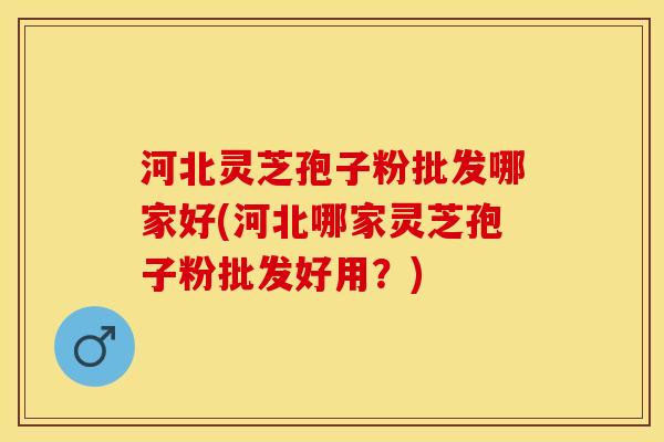 河北灵芝孢子粉批发哪家好(河北哪家灵芝孢子粉批发好用?) 河北灵芝孢子粉批发哪家好(河北哪家灵芝孢子粉批发好用?)