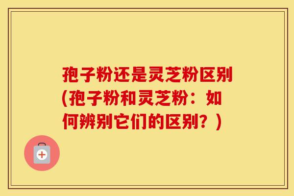 孢子粉还是灵芝粉区别(孢子粉和灵芝粉：如何辨别它们的区别？)
