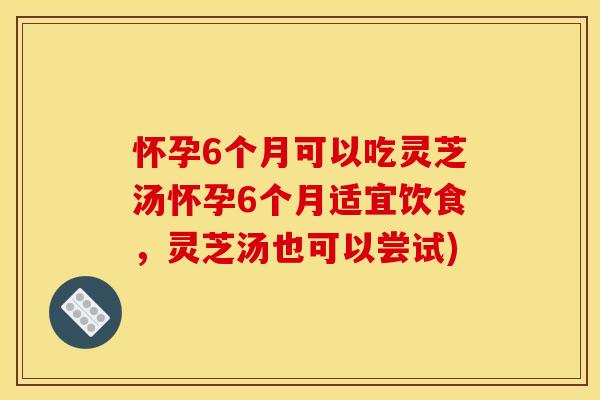 怀孕6个月可以吃灵芝汤怀孕6个月适宜饮食，灵芝汤也可以尝试)