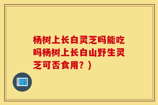 杨树上长白灵芝吗能吃吗杨树上长白山野生灵芝可否食用？)