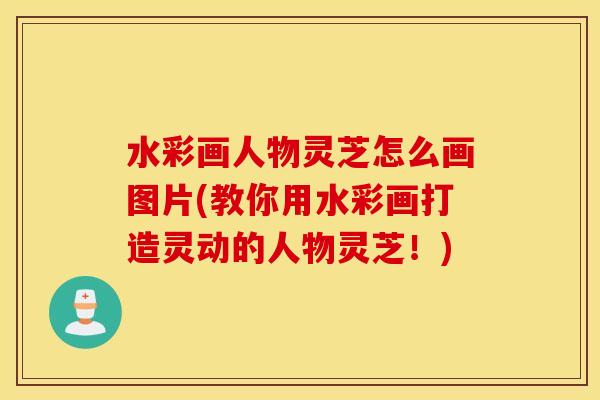 水彩画人物灵芝怎么画图片(教你用水彩画打造灵动的人物灵芝！)