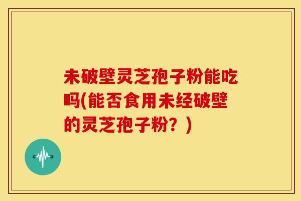 未破壁灵芝孢子粉能吃吗(能否食用未经破壁的灵芝孢子粉？)