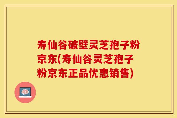 寿仙谷破壁灵芝孢子粉京东(寿仙谷灵芝孢子粉京东正品优惠销售)