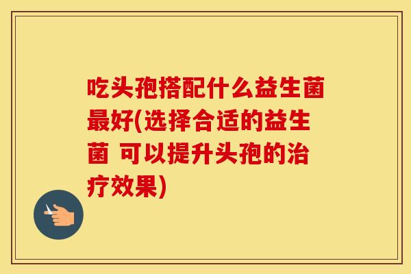 吃头孢搭配什么益生菌最好(选择合适的益生菌 可以提升头孢的治疗效果)