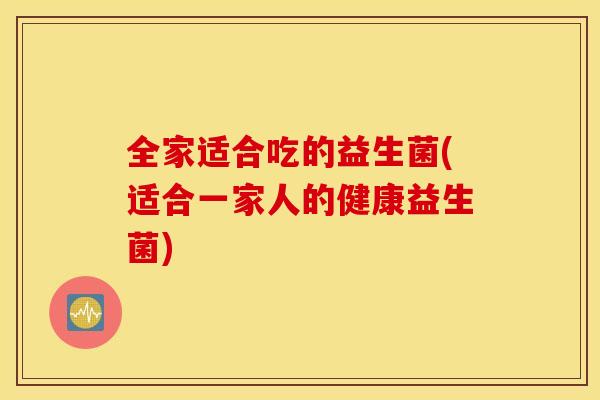 全家适合吃的益生菌(适合一家人的健康益生菌)
