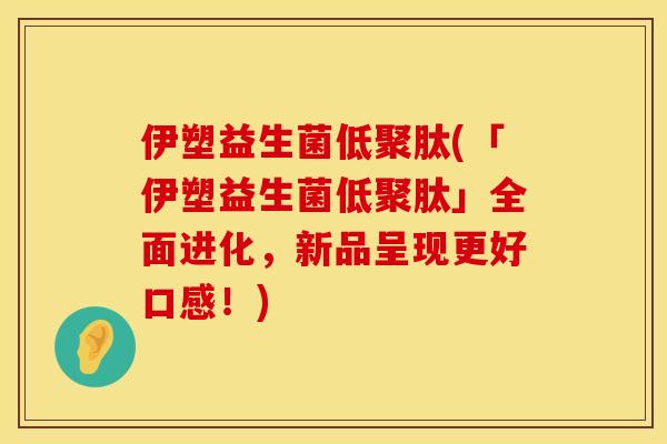 伊塑益生菌低聚肽(「伊塑益生菌低聚肽」全面进化，新品呈现更好口感！)
