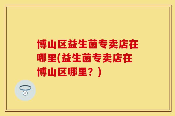 博山区益生菌专卖店在哪里(益生菌专卖店在博山区哪里？)