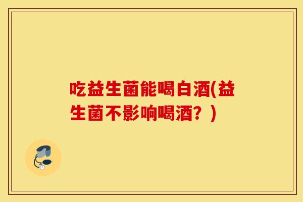 吃益生菌能喝白酒(益生菌不影响喝酒？)