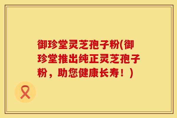 御珍堂灵芝孢子粉(御珍堂推出纯正灵芝孢子粉，助您健康长寿！)