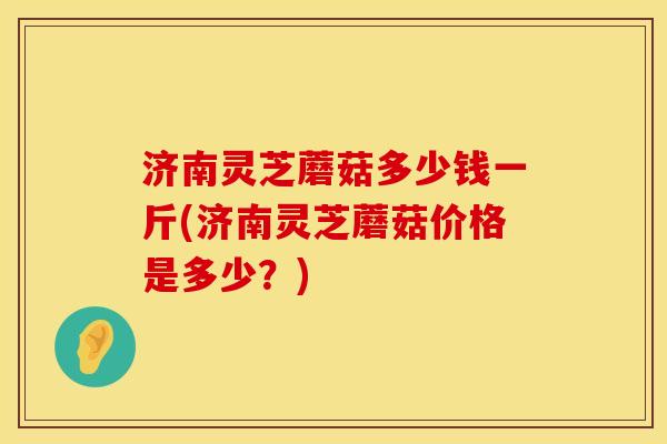 济南灵芝蘑菇多少钱一斤(济南灵芝蘑菇价格是多少？)