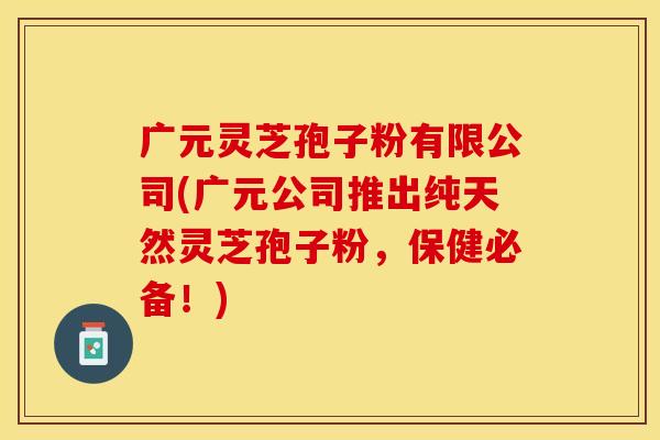 广元灵芝孢子粉有限公司(广元公司推出纯天然灵芝孢子粉，保健必备！)