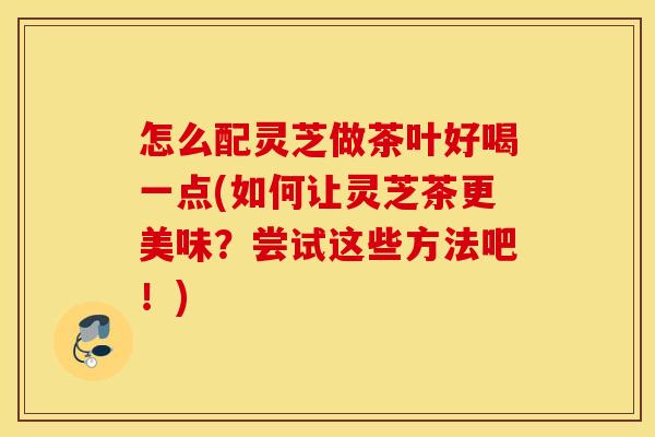 怎么配灵芝做茶叶好喝一点(如何让灵芝茶更美味？尝试这些方法吧！)
