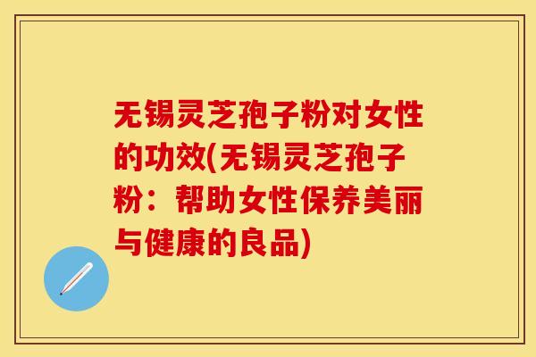 无锡灵芝孢子粉对女性的功效(无锡灵芝孢子粉：帮助女性保养美丽与健康的良品)