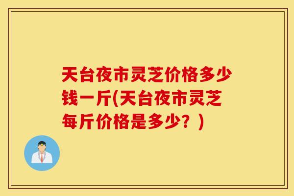 天台夜市灵芝价格多少钱一斤(天台夜市灵芝每斤价格是多少？)