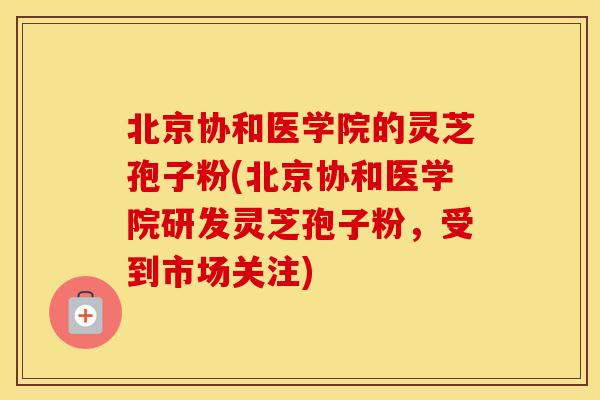 北京协和医学院的灵芝孢子粉(北京协和医学院研发灵芝孢子粉，受到市场关注)