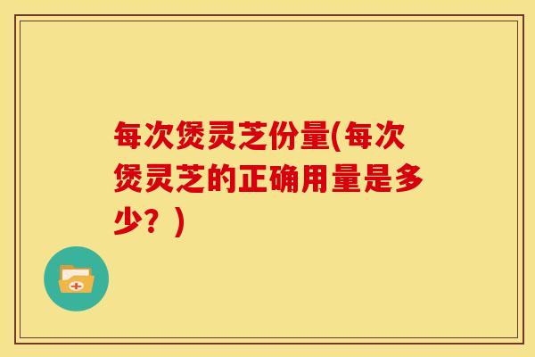 每次煲灵芝份量(每次煲灵芝的正确用量是多少?) 每次煲灵芝份量(每次煲灵芝的正确用量是多少?)