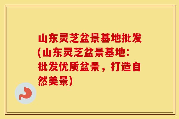山东灵芝盆景基地批发(山东灵芝盆景基地：批发优质盆景，打造自然美景)