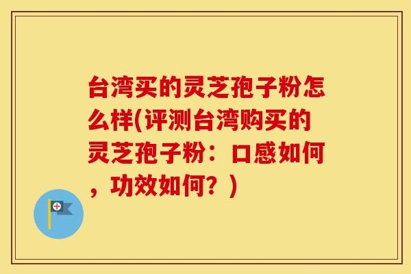 台湾买的灵芝孢子粉怎么样(评测台湾购买的灵芝孢子粉：口感如何，功效如何？)