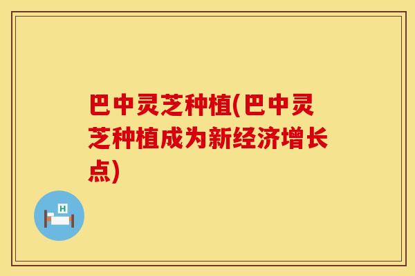巴中灵芝种植(巴中灵芝种植成为新经济增长点)