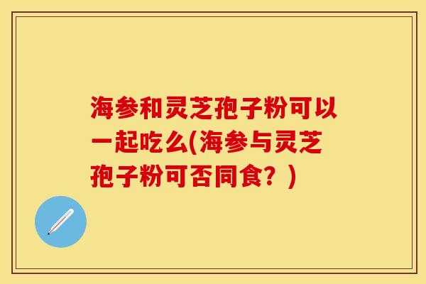 海参和灵芝孢子粉可以一起吃么(海参与灵芝孢子粉可否同食？)