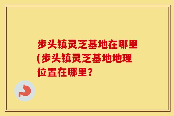 步头镇灵芝基地在哪里(步头镇灵芝基地地理位置在哪里？