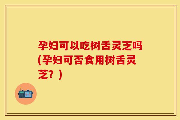 孕妇可以吃树舌灵芝吗(孕妇可否食用树舌灵芝？)
