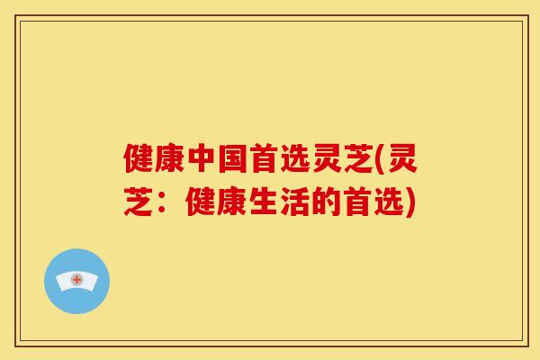 健康中国首选灵芝(灵芝：健康生活的首选)