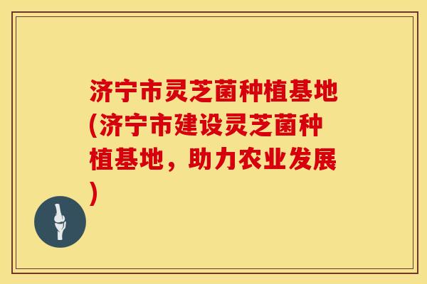 济宁市灵芝菌种植基地(济宁市建设灵芝菌种植基地，助力农业发展)