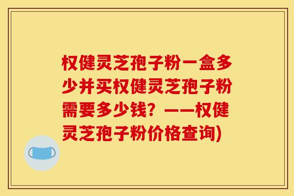 权健灵芝孢子粉一盒多少并买权健灵芝孢子粉需要多少钱？——权健灵芝孢子粉价格查询)